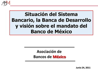 Situación del Sistema Bancario, la Banca de Desarrollo y visión sobre el mandato del Banco de México Asociación de Bancos de México Junio 24, 2011 