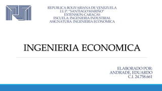 REPUBLICA BOLIVARIANA DE VENEZUELA
I.U.P. “SANTIAGO MARIÑO”
EXTENSION-CARACAS
ESCUELA: INGENIERIA INDUSTRIAL
ASIGNATURA: INGENIERIA ECONOMICA
ELABORADO POR:
ANDRADE, EDUARDO
C.I. 24.758.661
INGENIERIA ECONOMICA
 