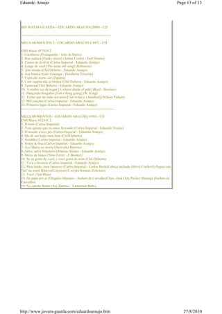 Eduardo Araujo                                                                                          Page 13 of 13




BIS JOVEM GUARDA - EDUARDO ARAÚJO (2000) - CD

-----------------------------------------------------------------------------

MEUS MOMENTOS 2 - EDUARDO ARAÚJO (1997) - CD

EMI Music 857838 2
1. Carinhoso (Pixinguinha - João de Barro)
2. Rua maluca [Funky street] (Arthur Conley - Earl Simms)
3. Cantor de iê-iê-iê (Carlos Imperial - Eduardo Araújo)
4. Longe de você [The same old song] (Robinson)
5. Alta tensão (Chil Deberto - Eduardo Araújo)
6. Asa branca (Luiz Gonzaga - Humberto Teixeira)
7. Explosão norte, sul (Zapatta)
8. Com caipira não se brinca (Chil Deberto - Eduardo Araújo)
9. Teimosa (Chil Deberto - Eduardo Araújo)
10. A minha vez de negar [A whiter shade of pale] (Reid - Brooker)
11. Dançando boogaloo [Got a thing going] (W. King)
12. Tenho que ter todo seu amor [Got to have a hundred] (Wilson Pickett)
13. Mil canções (Carlos Imperial - Eduardo Araújo)
14. Primeiro lugar (Carlos Imperial - Eduardo Araújo)
--------------------------------------------------------------------------------

MEUS MOMENTOS - EDUARDO ARAÚJO (1996) - CD
EMI Music 852341 2
1. O bom (Carlos Imperial)
2. Vem quente que eu estou fervendo (Carlos Imperial - Eduardo Araújo)
3. O mundo a teus pés (Carlos Imperial - Eduardo Araújo)
4. Me dê um beijo meu bem (Chil Deberto)
5. Goiabão (Carlos Imperial - Eduardo Araújo)
6. Golpe do baú (Carlos Imperial - Eduardo Araújo)
7. Ave Maria no morro (Herivelto Martins)
8. Salve, salve brasileiro (Marcos Duraes - Eduardo Araújo)
9. Deixa de banca (Nino Ferrer - J. Booker)
10. Se eu gosto de você, e você gosta de mim (Chil Deberto)
11. Viva o divórcio (Carlos Imperial - Eduardo Araújo)
12. Meu limão, meu limoeiro (Carlos Imperial - Carlos Burle)Cabeça inchada (Hervé Cordovil) Peguei um
"ita" no norte (Dorival Caymmi) É só pra homem (Folclore)
13. Você (Tim Maia)
14. De papo pro ar (Olegário Mariano - Joubert de Carvalho)Chuá, chuá (Ary Pavão) Maringá (Joubert de
Carvalho)
15. No rancho fundo (Ary Barroso - Lamartine Babo)




http://www.jovem-guarda.com/eduardoaraujo.htm                                                              27/8/2010
 