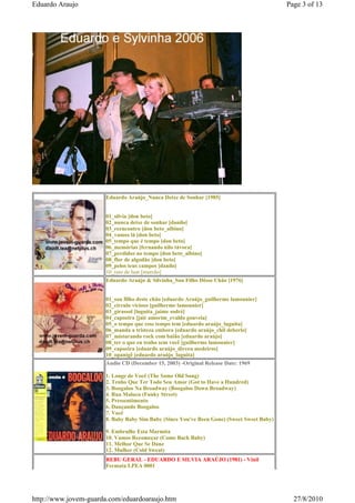 Eduardo Araujo                                                                            Page 3 of 13




                      Eduardo Araújo_Nunca Deixe de Sonhar [1985]


                      01_silvia [don beto]
                      02_nunca deixe de sonhar [danilo]
                      03_reencontro [don beto_albino]
                      04_vamos lá [don beto]
                      05_tempo que é tempo [don beto]
                      06_memórias [fernando nilo távora]
                      07_perdidos no tempo [don beto_albino]
                      08_flor de algodão [don beto]
                      09_pelos teus campos [danilo]
                      10_raio de luar [marcão]
                      Eduardo Araújo & Silvinha_Sou Filho Dêsse Chão [1976]


                      01_sou filho deste chão [eduardo Araújo_guilherme lamounier]
                      02_círculo vicioso [guilherme lamounier]
                      03_girassol [luguita_jaime sodré]
                      04_capoeira [jair amorim_evaldo gouveia]
                      05_o tempo que esse tempo tem [eduardo araújo_luguita]
                      06_manda a tristeza embora [eduardo araújo_chil deberlo]
                      07_misturando rock com baião [eduardo araújo]
                      08_ter o que eu tenho sem você [guilherme lamounier]
                      09_capoeira [eduardo araújo_dirceu medeiros]
                      10_opanigê [eduardo araújo_luguita]
                      Audio CD (December 15, 2003) -Original Release Date: 1969

                      1. Longe de Você (The Same Old Song)
                      2. Tenho Que Ter Todo Seu Amor (Got to Have a Hundred)
                      3. Boogaloo Na Broadway (Boogaloo Down Broadway)
                      4. Rua Maluca (Funky Street)
                      5. Pressentimento
                      6. Dançando Boogaloo
                      7. Você
                      8. Baby Baby Sim Baby (Since You've Been Gone) (Sweet Sweet Baby)

                      9. Embrulhe Esta Marmita
                      10. Vamos Recomeçar (Come Back Baby)
                      11. Melhor Que Se Dane
                      12. Mulher (Cold Sweat)
                      REBU GERAL - EDUARDO E SILVIA ARAÚJO (1981) - Vinil
                      Fermata LPEA 0001




http://www.jovem-guarda.com/eduardoaraujo.htm                                               27/8/2010
 