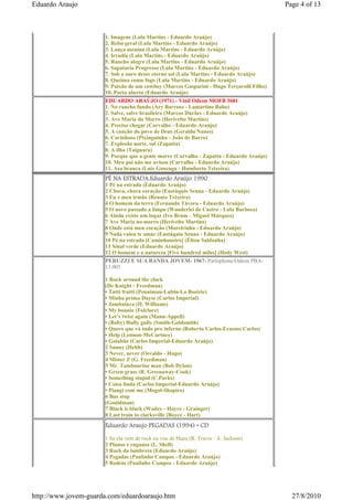 Eduardo Araujo                                                                            Page 4 of 13



                      1. Imagens (Lula Martins - Eduardo Araújo)
                      2. Rebu geral (Lula Martins - Eduardo Araújo)
                      3. Lança menina (Lula Martins - Eduardo Araújo)
                      4. Irradia (Lula Martins - Eduardo Araújo)
                      5. Rancho alegre (Lula Martins - Eduardo Araújo)
                      6. Sapataria Progresso (Lula Martins - Eduardo Araújo)
                      7. Sob o ouro desse eterno sol (Lula Martins - Eduardo Araújo)
                      8. Queima como fogo (Lula Martins - Eduardo Araújo)
                      9. Paixão de um cowboy (Marcos Gasparini - Hugo Terçarolli Filho)
                      10. Porta aberta (Eduardo Araújo)
                      EDUARDO ARAÚJO (1971) - Vinil Odeon MOFB 3681
                      1. No rancho fundo (Ary Barroso - Lamartine Babo)
                      2. Salve, salve brasileiro (Marcos Durães - Eduardo Araújo)
                      3. Ave Maria do Morro (Herivelto Martins)
                      4. Preciso chegar (Carvalho - Eduardo Araújo)
                      5. A canção do povo de Deus (Geraldo Nunes)
                      6. Carinhoso (Pixinguinha - João de Barro)
                      7. Explosão norte, sul (Zapatta)
                      8. A ilha (Taiguara)
                      9. Porque que a gente morre (Carvalho - Zapatta - Eduardo Araújo)
                      10. Meu pai não me avisou (Carvalho - Eduardo Araújo)
                      11. Asa branca (Luiz Gonzaga - Humberto Teixeira)
                      PÉ NA ESTRADA.Eduardo Araújo 1990
                      1 Pé na estrada (Eduardo Araújo)
                      2 Chora, chora coração (Eustáquio Senna - Eduardo Araújo)
                      3 Eu e meu irmão (Renato Teixeira)
                      4 O homem da terra (Fernando Távora - Eduardo Araújo)
                      5 O novo passado a limpo (Wanderlei de Castro - Lula Barbosa)
                      6 Ainda existe um lugar (Ivo Brum - Miguel Marques)
                      7 Ave Maria no morro (Herivelto Martins)
                      8 Onde está meu coração (Moreirinha - Eduardo Araújo)
                      9 Nada valeu te amar (Eustáquio Senna - Eduardo Araújo)
                      10 Pé na estrada [Caminhoneiro] (Élton Saldanha)
                      11 Sinal verde (Eduardo Araújo)
                      12 O homem e a natureza [Five hundred miles] (Hedy West)
                      PERUZZI E SUA BANDA JOVEM- 1967- Parlophone/Odeon PBA-
                      13.003

                      1 Rock around the clock
                      (De Knight - Freedman)
                      • Tutti frutti (Penniman-Lubin-La Bostrie)
                      • Minha prima Dayse (Carlos Imperial)
                      • Jambalaya (H. Williams)
                      • My bonnie (Folclore)
                      • Let’s twist again (Mann-Appell)
                      • (Baby) Hully gully (Smith-Goldsmith)
                      • Quero que vá tudo pro inferno (Roberto Carlos-Erasmo Carlos)
                      • Help (Lennon-McCartney)
                      • Goiabão (Carlos Imperial-Eduardo Araújo)
                      2 Sunny (Hebb)
                      3 Never, never (Osvaldo - Hugo)
                      4 Mister Z (G. Freedman)
                      5 Mr. Tambourine man (Bob Dylan)
                      • Green grass (R. Greenaway-Cook)
                      • Something stupid (C.Parks)
                      • Coisa linda (Carlos Imperial-Eduardo Araújo)
                      • Piangi com me (Mogol-Shapiro)
                      6 Bus stop
                      (Gouldman)
                      7 Black is black (Wadey - Hayes - Grainger)
                      8 Last train to clarksville (Boyce - Hart)
                      Eduardo Araujo PEGADAS (1994) • CD
                      1 Se ela vem de rock eu vou de blues (R. Travis - A. Jackson)
                      2 Planos e enganos (L. Shell)
                      3 Rock da lambreta (Eduardo Araújo)
                      4 Pegadas (Paulinho Campos - Eduardo Araújo)
                      5 Rodeio (Paulinho Campos - Eduardo Araújo)




http://www.jovem-guarda.com/eduardoaraujo.htm                                               27/8/2010
 