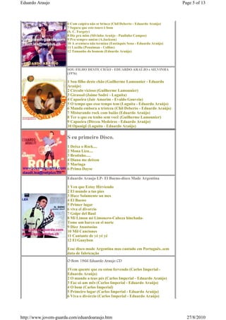 Eduardo Araujo                                                                      Page 5 of 13



                      6 Com caipira não se brinca (Chil Deberto - Eduardo Araújo)
                      7 Segura que este touro é bom
                      (S. C. Forgety)
                      8 Diz pra mim (Silvinha Araújo - Paulinho Campos)
                      9 Pra sempre amém (A.Jackson)
                      10 A aventura não termina (Eustáquio Sena - Eduardo Araújo)
                      11 Lucilla (Penniman - Collins)
                      12 Tamanho do homem (Eduardo Araújo)




                      SOU FILHO DESTE CHÃO - EDUARDO ARAÚJO e SILVINHA
                      (1976)

                      1 Sou filho deste chão (Guilherme Lamounier - Eduardo
                      Araújo)
                      2 Círculo vicioso (Guilherme Lamounier)
                      3 Girassol (Jaime Sodré - Luguita)
                      4 Capoeira (Jair Amorim - Evaldo Gouveia)
                      5 O tempo que esse tempo tem (Luguita - Eduardo Araújo)
                      6 Manda embora a tristeza (Chil Deberto - Eduardo Araújo)
                      7 Misturando rock com baião (Eduardo Araújo)
                      8 Ter o que eu tenho sem você (Guilherme Lamounier)
                      9 Capoeira (Dirceu Medeiros - Eduardo Araújo)
                      10 Opanigê (Luguita - Eduardo Araújo)

                      S eu primeiro Disco.
                      1 Deixa o Rock....
                      2 Mona Liza....
                      3 Brotinho.....
                      4 Diana me deixou
                      5 Maringa
                      6 Prima Dayse

                      Eduardo Araujo LP- El Bueno-disco Made Argentina

                      1 Ven que Estoy Hirviendo
                      2 El mundo a tus pies
                      3 Hace Solamente un mes
                      4 El Bueno
                      5 Primer lugar
                      6 viva el divorcio
                      7 Golpe del Baul
                      8 Mi Limon mi Limonero-Cabeza hinchada-
                      Tome um barco en el norte
                      9 Diez Anastasias
                      10 Mil Canciones
                      11 Cantante de yé yé yé
                      12 El Guaybon

                      Esse disco made Argentina mas cantado em Português..sem
                      data de fabricação
                      O Bom 1966 Eduardo Araujo CD

                      1Vem quente que eu estou fervendo (Carlos Imperial -
                      Eduardo Araújo)
                      2 O mundo a teus pés (Carlos Imperial - Eduardo Araújo)
                      3 Faz só um mês (Carlos Imperial - Eduardo Araújo)
                      4 O bom (Carlos Imperial)
                      5 Primeiro lugar (Carlos Imperial - Eduardo Araújo)
                      6 Viva o divórcio (Carlos Imperial - Eduardo Araújo)




http://www.jovem-guarda.com/eduardoaraujo.htm                                         27/8/2010
 