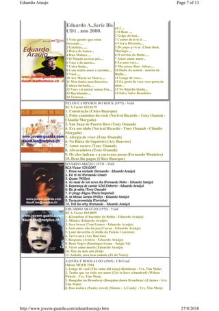 Eduardo Araujo                                                                              Page 7 of 13




                       Eduardo A..Serie Bis             cd 2 ...
                       CD1 . ano 2000.                  1 O Bom ....
                                                        2 Golpe do baú...
                       1 Vem quente que estou           3 Cantor de ié ié ié ....
                       fervendo ...                     4 Viva o Divorcio....
                       2 Goiabão.......                 5 De papo p´ro ar .Chuá chuá.
                       3 Deixa de banca...              Maringá.....
                       4 Rua Maluca.....                6 O sorriso do Dudu.....
                       5 O Mundo ao teus pés....        7 Amor amor amor...
                       6 Voce é de morte...             8 Eu amo voce...
                       7 Coisa linda...                 9 Não posso dizer Adeus....
                       8 Com muito amor e carinho.... 10 Dudu da neném , neném da
                       9 Você.....                      Dudu....
                       10 Ave Maria no Morro....        11 Longe de voce...
                       11 Meu limão meu limoeiro..      12 Eu gosto de voce voce gosta de
                       Cabeça inchada......             mim....
                       12 Voce vai entrar numa fria.... 13 No Rancho fundo...
                       13 Baratinado....                14 Salve Salve Brasileiro
                       14 Teimosa....
                      PELOS CAMINHOS DO ROCK (1975) - Vinil
                      RCA Victor 103.0139
                      1. Construção (Chico Buarque)
                      2. Pelos caminhos do rock (Norival Ricardo - Tony Osanah -
                      Cláudio Morgado)
                      3. San Juan de Puerto Rico (Tony Osanah)
                      4. Era um ídolo (Norival Ricardo - Tony Osanah - Cláudio
                      Morgado)
                      5. Alergia de viver (Tony Osanah)
                      6. Na Baixa do Sapateiro (Ary Barroso)
                      7. Amor escuro (Tony Osanah)
                      8. Abracadabra (Tony Osanah)
                      9. Os cães ladram e a caravana passa (Fernando Monteiro)
                      10. Deus lhe pague (Chico Buarque)
                      EDUARDO ARAÚJO (1973) - Vinil
                      RCA Victor 103.0087
                      1. Pense na verdade (Fernando - Eduardo Araújo)
                      2. Dó ré mi (Fernando César)
                      3. Quase (Willys)
                      4. Ao raiar de um novo dia (Fernando Netto - Eduardo Araújo)
                      5. Esperança de cantar (Chil Deberto - Eduardo Araújo)
                      6. Ele já sabia (Tony Osanah)
                      7. O pingo d'água (Paulo Imperial)
                      8. As Minas Gerais (Willys - Eduardo Araújo)
                      9. Terra prometida (Terrinha)
                      10. Tell me why (Fernando - Eduardo Araújo)
                      EDUARDO ARAÚJO (1972) - Vinil
                      RCA Victor 103.0055
                      1. Kizumbau (Chocolate da Bahia - Eduardo Araújo)
                      2. Mônica (Eduardo Araújo)
                      3. Seca brava (Tom Gomes - Eduardo Araújo)
                      4. Sem amor não há paz (Cayon - Eduardo Araújo)
                      5. Luar do sertão (Catullo da Paixão Cearense)
                      6. Terra seca (Ary Barroso)
                      7. Resposta (Aristeu - Eduardo Araújo)
                      8. Deus Negro (Domingos Leone - Sergio Sá)
                      9. Viver como morto (Eduardo Araújo)
                      10. Mar de dois sóis (Edú)
                      11. Sodade, meu bem sodade (Zé do Norte)
                      A ONDA É BOOGALOO (1969) - CD/Vinil
                      Odeon MOFB 3584
                      1. Longe de você (The same old song) (Robinson - Vrs. Tim Maia)
                      2. Tenho que ter todo seu amor (Got to have a hundred) (Wilson
                      Pickett - Vrs. Tim Maia)
                      3. Boogaloo na Broadway (Boogaloo down Broadway) (J.James - Vrs.
                      Tim Maia)
                      4. Rua maluca (Funky street) (Simms - A.Conley - Vrs. Tim Maia)




http://www.jovem-guarda.com/eduardoaraujo.htm                                                 27/8/2010
 