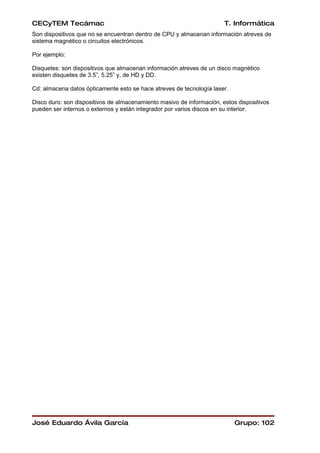 CECyTEM Tecámac                                                        T. Informática
Son dispositivos que no se encuentran dentro de CPU y almacenan información atreves de
sistema magnético o circuitos electrónicos.

Por ejemplo:

Disquetes: son dispositivos que almacenan información atreves de un disco magnético
existen disquetes de 3.5”, 5.25” y, de HD y DD.

Cd: almacena datos ópticamente esto se hace atreves de tecnología laser.

Disco duro: son dispositivos de almacenamiento masivo de información, estos dispositivos
pueden ser internos o externos y están integrador por varios discos en su interior.




José Eduardo Ávila García                                                  Grupo: 102
 