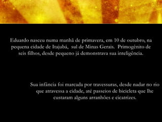 Eduardo nasceu numa manhã de primavera, em 10 de outubro, na
pequena cidade de Itajubá, sul de Minas Gerais. Primogênito de
   seis filhos, desde pequeno já demonstrava sua inteligência.




        Sua infância foi marcada por travessuras, desde nadar no rio
          que atravessa a cidade, até passeios de bicicleta que lhe
                   custaram alguns arranhões e cicatrizes.
 