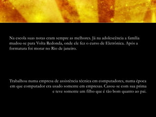 Na escola suas notas eram sempre as melhores. Já na adolescência a família
mudou-se para Volta Redonda, onde ele fez o curso de Eletrônica. Após a
formatura foi morar no Rio de janeiro.




Trabalhou numa empresa de assistência técnica em computadores, numa época
em que computador era usado somente em empresas. Casou-se com sua prima
                      e teve somente um filho que é tão bom quanto ao pai.
 