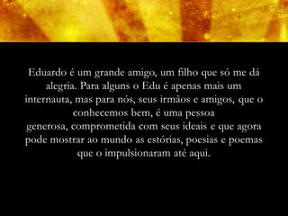 Eduardo é um grande amigo, um filho que só me dá
     alegria. Para alguns o Edu é apenas mais um
internauta, mas para nós, seus irmãos e amigos, que o
            conhecemos bem, é uma pessoa
 generosa, comprometida com seus ideais e que agora
pode mostrar ao mundo as estórias, poesias e poemas
             que o impulsionaram até aqui.
 