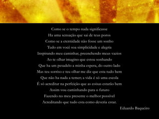 Como se o tempo nada significasse
       Ha uma sensação que sai de teus poros
     Como se a eternidade não fosse um sonho
      Tudo em você soa simplicidade e alegria
Inspirando meu caminhar, preenchendo meus vazios
      Ao te olhar imagino que estou sonhando
 Que ha um pesadelo a minha espera, do outro lado
Mas teu sorriso e teu olhar me diz que esta tudo bem
  Que não ha nada a temer; a vida é só uma escola
É só acreditar na perfeição que as coisas estarão bem
       Assim vou caminhando para o futuro
    Fazendo no meu presente o melhor possível
   Acreditando que tudo esta como deveria estar.
                                                    Eduardo Baqueiro
 