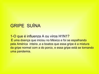GRIPE  SUÍNA 1-O que é influenza A ou víros H1N1? É uma doença que iniciou no México e foi se espalhando  pela América  inteira ,e a boatos que essa gripe é a mistura da gripe normal com a do porco, e essa gripe está se tornando  uma pandemia. 
