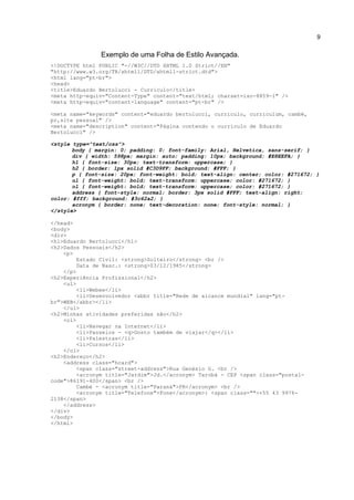 9


               Exemplo de uma Folha de Estilo Avançada.
<!DOCTYPE html PUBLIC "-//W3C//DTD XHTML 1.0 Strict//EN"
"http://www.w3.org/TR/xhtml1/DTD/xhtml1-strict.dtd">
<html lang="pt-br">
<head>
<title>Eduardo Bertolucci - Curriculo</title>
<meta http-equiv="Content-Type" content="text/html; charset=iso-8859-1" />
<meta http-equiv="content-language" content="pt-br" />

<meta name="keywords" content="eduardo bertolucci, curriculo, curriculum, cambé,
pr,site pessoal" />
<meta name="description" content="Página contendo o curriculo de Eduardo
Bertolucci" />

<style type="text/css">
       body { margin: 0; padding: 0; font-family: Arial, Helvetica, sans-serif; }
       div { width: 598px; margin: auto; padding: 10px; background: #E8EEFA; }
       h1 { font-size: 30px; text-transform: uppercase; }
       h2 { border: 1px solid #C3D9FF; background: #FFF; }
       p { font-size: 20px; font-weight: bold; text-align: center; color: #271672; }
       ul { font-weight: bold; text-transform: uppercase; color: #271672; }
       ol { font-weight: bold; text-transform: uppercase; color: #271672; }
       address { font-style: normal; border: 3px solid #FFF; text-align: right;
color: #fff; background: #3c62a2; }
       acronym { border: none; text-decoration: none; font-style: normal; }
</style>

</head>
<body>
<div>
<h1>Eduardo Bertolucci</h1>
<h2>Dados Pessoais</h2>
    <p>
         Estado Civil: <strong>Solteiro</strong> <br />
         Data de Nasc.: <strong>03/12/1985</strong>
    </p>
<h2>Experiência Profissional</h2>
    <ul>
         <li>Webee</li>
         <li>Desenvolvedor <abbr title="Rede de alcance mundial" lang="pt-
br">WEB</abbr></li>
    </ul>
<h2>Minhas atividades preferidas são</h2>
    <ol>
         <li>Navegar na Internet</li>
         <li>Passeios - <q>Gosto também de viajar</q></li>
         <li>Palestras</li>
         <li>Cursos</li>
    </ol>
<h2>Endereço</h2>
    <address class="hcard">
         <span class="street-address">Rua Genésio G. <br />
         <acronym title="Jardim">Jd.</acronym> Tarobá - CEP <span class="postal-
code">86191-400</span> <br />
         Cambé - <acronym title="Paraná">PR</acronym> <br />
         <acronym title="Telefone">Fone</acronym>: <span class="">+55 43 9976-
2138</span>
    </address>
</div>
</body>
</html>
 