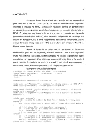 11


4 JAVASCRIPT


               Javascript é uma linguagem de programação simples desenvolvida
pela Netscape e que se tornou padrão na Internet. Consiste numa linguagem
integrada e embutida no HTML. A linguagem Javascript permite um controle maior
na apresentação de páginas, possibilitando recursos que não são disponíveis em
HTML. Por exemplo, uma janela pode ser criada usando comandos em Javascript
(assim como o botão para fechá-la). Uma vez que o interpretador de Javascript está
incluida no navegador, isto o torna independente de sistemas operacionais. Assim,
código Javascript incorporado em HTML é executável em Windows, Macintosh,
Linux e outros sistemas.
               Apesar de Javascript ser muito parecida com Java (outra linguagem,
desenvolvida pela Sun Microsystems), não são idênticas. Java é uma linguagem
muito mais extensa e poderosa, bastante utilizada na criação de programas applet
executáveis no navegador. Uma diferença fundamental entre Java e Javascript é
que a primeira é compilada no servidor e o código executável repassado para o
computador cliente, enquanto que Javascript é interpretada pelo cliente.
               Exemplo de um Javascript Simples.
<!DOCTYPE html PUBLIC "-//W3C//DTD XHTML 1.0 Strict//EN"
"http://www.w3.org/TR/xhtml1/DTD/xhtml1-strict.dtd">
<html lang="pt-br">
<head>

<title>Eduardo Bertolucci - Curriculo </title>

<meta http-equiv="Content-Type" content="text/html; charset=iso-8859-1" />
<meta http-equiv="content-language" content="pt-br" />

<meta name="keywords" content="eduardo bertolucci, curriculo, curriculum,
cambé, pr,site pessoal" />
<meta name="description" content="Página contendo o curriculo de Eduardo
Bertolucci" />

<style type="text/css">
      body { margin: 0; padding: 0; font-family: Arial, Helvetica, sans-
serif; }
      div { width: 598px; margin: auto; padding: 10px; background: #E8EEFA;
}
      h1 { font-size: 30px; text-transform: uppercase; }
      h2 { border: 1px solid #C3D9FF; background: #FFF; }
      h2 a { font-size: 11px; }
      p { font-size: 20px; font-weight: bold; text-align: center; color:
#271672; }
      ul { font-weight: bold; text-transform: uppercase; color: #271672; }
      ol { font-weight: bold; text-transform: uppercase; color: #271672; }
      address { font-style: normal; border: 3px solid #FFF; text-align:
right; color: #fff; background: #3c62a2; }
 