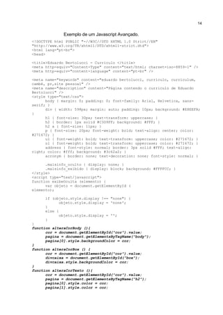 14


              Exemplo de um Javascript Avançado.
<!DOCTYPE html PUBLIC "-//W3C//DTD XHTML 1.0 Strict//EN"
"http://www.w3.org/TR/xhtml1/DTD/xhtml1-strict.dtd">
<html lang="pt-br">
<head>

<title>Eduardo Bertolucci - Curriculo </title>
<meta http-equiv="Content-Type" content="text/html; charset=iso-8859-1" />
<meta http-equiv="content-language" content="pt-br" />

<meta name="keywords" content="eduardo bertolucci, curriculo, curriculum,
cambé, pr,site pessoal" />
<meta name="description" content="Página contendo o curriculo de Eduardo
Bertolucci" />
<style type="text/css">
      body { margin: 0; padding: 0; font-family: Arial, Helvetica, sans-
serif; }
      div { width: 598px; margin: auto; padding: 10px; background: #E8EEFA;
}
      h1 { font-size: 30px; text-transform: uppercase; }
      h2 { border: 1px solid #C3D9FF; background: #FFF; }
      h2 a { font-size: 11px; }
      p { font-size: 20px; font-weight: bold; text-align: center; color:
#271672; }
      ul { font-weight: bold; text-transform: uppercase; color: #271672; }
      ol { font-weight: bold; text-transform: uppercase; color: #271672; }
      address { font-style: normal; border: 3px solid #FFF; text-align:
right; color: #fff; background: #3c62a2; }
      acronym { border: none; text-decoration: none; font-style: normal; }

      .maisinfo_oculto { display: none; }
      .maisinfo_exibido { display: block; background: #FFFFCC; }
</style>
<script type="text/javascript">
function exibeOculta (elemento) {
      var objeto = document.getElementById (
elemento);

      if (objeto.style.display !== "none") {
             objeto.style.display = 'none';
      }
      else {
             objeto.style.display = '';
      }
}
function alteraCorBody (){
      cor = document.getElementById("cor").value;
      pagina = document.getElementsByTagName("body");
      pagina[0].style.backgroundColor = cor;
}
function alteraCorBox () {
      cor = document.getElementById("cor").value;
      divcaixa = document.getElementById("box");
      divcaixa.style.backgroundColor = cor;
}
function alteraCorTexto (){
      cor = document.getElementById("cor").value;
      pagina = document.getElementsByTagName("h2");
      pagina[0].style.color = cor;
      pagina[1].style.color = cor;
 