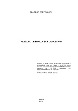 EDUARDO BERTOLUCCI




TRABALHO DE HTML, CSS E JAVASCRIPT




              Trabalho de HTML, CSS E JAVASCRIPT apresentado à
              Universidade Norte do Paraná - UNOPAR, como
              requisito parcial para a obtenção de média bimestral na
              disciplina     de      TÓPICOS      ESPECIAIS       EM
              DESENVOLVIMENTO DE SISTEMAS.

              Professor: Marcio Roberto Chiaveli




               Londrina
                 2010
 