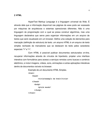 4


2 HTML


                HyperText Markup Language é a linguagem universal da Web. É
através dela que a informação disponível nas páginas da www pode ser acessada
por máquinas de arquiteturas e sistemas operacionais diferentes. Não é uma
linguagem de programação com a qual se possa construir algoritmos, mas uma
linguagem declarativa que serve para organizar informações em um arquivo de
textos que será visualizado em um browser. Define uma coleção de elementos para
marcação (definição de estrutura) de texto. um arquivo HTML é um arquivo de texto
simples recheado de marcadores que se destacam do texto pelos caracteres
especiais "<" e ">".
                Com HTML é possível publicar documentos estruturados on-line,
recuperar informações através de vínculos de hipertexto, projetar uma interface
interativa com formulários para acesso a serviços remotos como buscas e comércio
eletrônico, e incluir imagens, vídeos, sons, animações e outras aplicações interativas
dentro de documentos visíveis no browser.
                Exemplo de um documento HTML Simples.
                <html>
                       <head>
                                <title>exemplo de html</title>
                       </head>
                         <body>
                                <p>olá mundo!
                         </body>
                </html>
 