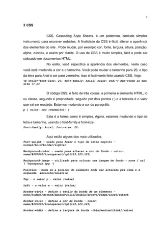 7


3 CSS


                CSS, Cascading Style Sheets, é um poderoso, contudo simples
instrumento para escrever websites. A finalidade da CSS é fácil, alterar a aparência
dos elementos do site . Pode mudar, por exemplo cor, fonte, largura, altura, posição,
alpha, z-index, e assim por diante. O uso de CSS é muito simples, fácil e pode ser
colocado em documentos HTML.
                No estilo, você especifica a aparência dos elementos, neste caso
você está mudando a cor e o tamanho. Você pode mudar o tamanho para 20, o tipo
da letra para Arial e cor para vermelho. Isso é facilmente feito usando CSS. Veja:
<p style="font-size: 20; font-family: Arial; color: red;"> Bem-vindo ao meu
site </ p>


                O código CSS, é feito de três coisas: a primeira é elemento HTML, id
ou classe, segundo é propriedade, seguido por dois pontos (:) e a terceira é o valor
que vai ser mudado. Estamos mudando a cor do paragráfo.
p { color: red (vermelho); }

                Esta é a forma como é simples. Agora, estamos mudando o tipo de
letra e tamanho, usando o font-family e font-size :
Font-family: Arial; font-size: 20;


                Aqui estão alguns dos mais utilizados.
Font-weight - usado para fazer o tipo de letra negrito -
normal/bold/bolder/lighter

Background-color - usado para alterar a cor do fundo - color-
name/#000000/transparent/rgb(123,123,123)

Background-image - utilizado para colocar uma imagem de fundo - none / url
( "backgroun.jpg ')

Position - muda se a posição do elemento pode ser alterado pra cima e à
esquerda -absolute/relative

Top - o valor y - valor (value)

Left - o valor x - valor (value)

Border-style - define o estilo da borda de um elemento -
none/hidden/dotted/dashed/solid/double/groove/ridge/inset/outset

Border-color - define a cor da borda - color-
name/#000000/transparent/rgb(123,123,123)

Border-width - define a largura da borda -thin/medium/think/(value)
 