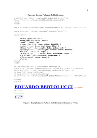 8


               Exemplo de uma Folha de Estilo Simples.
<!DOCTYPE html PUBLIC "-//W3C//DTD XHTML 1.0 Strict//EN"
"http://www.w3.org/TR/xhtml1/DTD/xhtml1-strict.dtd">
<html>
<head>

<meta http-equiv="Content-Type" content="text/html; charset=iso-8859-1" />

<meta http-equiv="content-language" content="pt-br" />

<title>CSS</title>

       <style type="text/css">
       #nome_completo {color: #CCC;}
       .nome { color: red;}
       p span {font-size: 30px; color: #FF6600; }
       p.nome { color: blue; font-size: 20px; }
       p[lang="en"] { font-weight: bold; color: red; }
       p[lang="pt-br"] { font-weight: normal; color: #00ff00; }
       a[title] { font-size: 60px; }
        a[href^="ftp://"] { color: #999; font-size: 100px; }
       p > strong { text-transform: uppercase; }
       p:first-child { color: #666; }
       </style>
</head>
<body>

<p id="nome_completo" class="nome"> <strong> <a
href="http://www.eduardobertolucci.com" title="Visite meu Site">Eduardo
Bertolucci</a> </strong> <em>TESTE<em> <span>teste</span> </p>
<p lang="en">Idioma Inglês</p>
<p lang="pt-br">Idioma Português</p>
<a href="ftp:eduardobertolucci.com" title="Acesso restrito ao FTP">FTP</a>

</body>
</html>




          Figura 2 – Exemplo de uma Folha de Estilo Simples renderizada no Firefox.
 