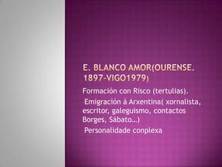 Formación con Risco (tertulias).
•Emigración á Arxentina( xornalista,
escritor, galeguismo, contactos
Borges, Sábato…)
•Personalidade conplexa
 