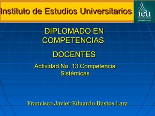 Instituto de Estudios Universitarios

            DIPLOMADO EN
            COMPETENCIAS
                DOCENTES
         Actividad No. 13 Competencia
                   Sistémicas



       Francisco Javier Eduardo Bustos Lara
 