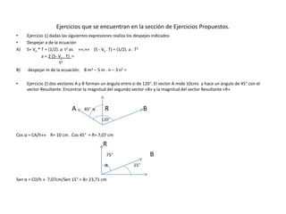 Ejercicios que se encuentran en la sección de Ejercicios Propuestos.
• Ejercicio 1) dadas las siguientes expresiones realiza los despejes indicados
• Despejar a de la ecuación
A) S= Vo * T + (1/2). a t2 as ««;»» (S - Vo . T) = (1/2). a . T2
a = 2 (5- Vo . T) =
T2
B) despejar m de la ecuación: 8 m2 – 5 m . n – 3 n2 =
• Ejercicio 2) dos vectores A y B forman un ángulo entre si de 120°. El vector A mide 10cms y hace un ángulo de 45° con el
vector Resultante. Encontrar la magnitud del segundo vector «B» y la magnitud del vector Resultante «R»
A 45° α R B
120°
Cos α = CA/h»» R= 10 cm . Cos 45° = R= 7,07 cm
R
75° B
α 15°
Sen α = CO/h » 7,07cm/Sen 15° = B= 23,71 cm