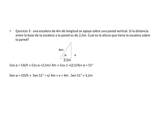 • Ejercicio 3: una escalera de 4m de longitud se apoya sobre una pared vertical. Si la distancia
entre la base de la escalera a la pared es de 2,5m. Cual es la altura que tiene la escalera sobre
la pared?
4m
α x
2,5m
Cos α = CA/h » Cos α =2,5m/ 4m » Cos-1 =(2,5/4)» α = 51°
Sen α = CO/h » Sen 51° = x/ 4m » x = 4m . Sen 51° » 3,1m