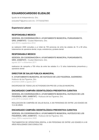 EDUARDOCARDOSO ELIZALDE
Iguala de la Independencia, Gro.
eclizalde77@yahoo.com.mx - 017333327943


Experiencia Laboral


RESPONSABLE MEDICO
SEDESOL EN COORDINACIÓN H. AYUNTAMIENTO MUNICIPAL PUNGARABATO,
GRO. (HABITAT) - Ciudad Altamirano, Gro.
abril 2012 a septiembre 2012

se realizaron 2400 consultas a un tottal de 700 personas de entre las edades de 15 a 80 años,
tratamientos de operatoria dental, cirujia, endodoncia y protesis dental


RESPONSABLE MEDICO
SEDESOL EN COORDINACIÓN H. AYUNTAMIENTO MUNICIPAL PUNGARABATO,
GRO. (HABITAT) - Ciudad Altamirano, Gro.
agosto 2011 a diciembre 2011

realizacion de campaña a 700 niños de entre las edades 6 a 12 años tratamientos preventivos y
operatoria dental


DIRECTOR DE SALUD PUBLICA MUNICIPAL
H. AYUNTAMIENTO MUNICIPAL DE HUITZUCO DE LOS FIGUEROA, GUERRERO -
Huitzuco de los Figueroa, Gro.
diciembre 2008 a agosto 2011

ENCARGADO DE TODAS LAS ACTIVIDADES EN PRO DE LA SALUD MUNICIPAL


ENCARGADO CAMPAÑA ODONTOLÓGICA PREVENTIVA CURATIVA
SEDESOL EN COORDINACIÓN H. AYUNTAMIENTO MUNICIPAL HUITZUCO DE LOS
FIGUEROA, GRO. (HABITAT) - Huitzuco de los Figueroa, Gro.
junio 2010 a octubre 2010

REALIZACION DE CAMPAÑA DE SALUD BUCAL A 350 PERSONAS DE ENTRE LAS EDADES DE
15 A 80 AÑOS


ENCARGADO CAMPAÑA ODONTOLÓGICA PREVENTIVA CURATIVA
SEDESOL EN COORDINACIÓN H. AYUNTAMIENTO MUNICIPAL HUITZUCO DE LOS
FIGUEROA, GRO. (HABITAT) - Huitzuco de los Figueroa, Gro.
mayo 2009 a septiembre 2009

TRATAMIENTOS DE OPERATORIA DENTAL A 500 PERSONAS DE ENTRE LAS EDADES 6 A 80
AÑOS REALIZANDO 2500 CONSULTAS



                                             1
 
