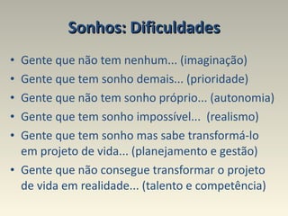 Sonhos: Dificuldades Gente que não tem nenhum... (imaginação) Gente que tem sonho demais... (prioridade) Gente que não tem sonho próprio... (autonomia) Gente que tem sonho impossível...  (realismo) Gente que tem sonho mas sabe transformá-lo em projeto de vida... (planejamento e gestão) Gente que não consegue transformar o projeto de vida em realidade... (talento e competência) 