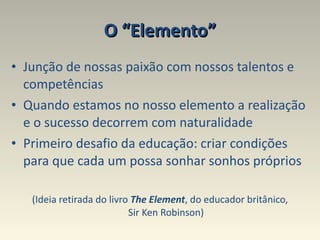 O “Elemento” Junção de nossas paixão com nossos talentos e competências Quando estamos no nosso elemento a realização e o sucesso decorrem com naturalidade  Primeiro desafio da educação: criar condições para que cada um possa sonhar sonhos próprios (Ideia retirada do livro  The Element , do educador britânico, Sir Ken Robinson) 