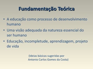 Fundamentação Teórica A educação como processo de desenvolvimento humano  Uma visão adequada da natureza essencial do ser humano Educação, incompletude, aprendizagem, projeto de vida (Ideias básicas sugeridas por Antonio Carlos Gomes da Costa) 