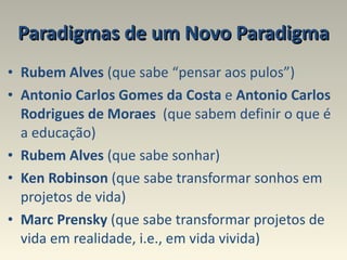 Paradigmas de um Novo Paradigma Rubem Alves  (que sabe “pensar aos pulos”) Antonio Carlos Gomes da Costa  e  Antonio Carlos   Rodrigues de Moraes   (que sabem definir o que é a educação)  Rubem Alves  (que sabe sonhar)  Ken Robinson  (que sabe transformar sonhos em projetos de vida) Marc Prensky  (que sabe transformar projetos de vida em realidade, i.e., em vida vivida) 