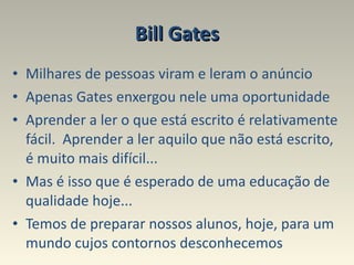 Bill Gates Milhares de pessoas viram e leram o anúncio  Apenas Gates enxergou nele uma oportunidade Aprender a ler o que está escrito é relativamente fácil.  Aprender a ler aquilo que não está escrito, é muito mais difícil...  Mas é isso que é esperado de uma educação de qualidade hoje... Temos de preparar nossos alunos, hoje, para um mundo cujos contornos desconhecemos 