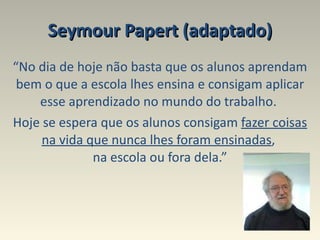 Seymour Papert (adaptado) “ No dia de hoje não basta que os alunos aprendam bem o que a escola lhes ensina e consigam aplicar esse aprendizado no mundo do trabalho.  Hoje se espera que os alunos consigam  fazer coisas   na vida que nunca lhes foram ensinadas ,  na escola ou fora dela.” 