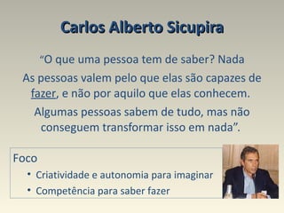 Carlos Alberto Sicupira “ O que uma pessoa tem de saber? Nada As pessoas valem pelo que elas são capazes de  fazer , e não por aquilo que elas conhecem.  Algumas pessoas sabem de tudo, mas não conseguem transformar isso em nada”.  Foco Criatividade e autonomia para imaginar  Competência para saber fazer 