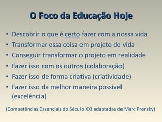 O Foco da Educação Hoje Descobrir o que é  certo  fazer com a nossa vida  Transformar essa coisa em projeto de vida  Conseguir transformar o projeto em realidade Fazer isso com os outros (colaboração)  Fazer isso de forma criativa (criatividade)  Fazer isso da melhor maneira possível (excelência) (Competências Essenciais do Século XXI adaptadas de Marc Prensky) 
