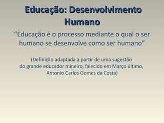Educação: Desenvolvimento Humano  “ Educação é o processo mediante o qual o ser humano se desenvolve como ser humano” (Definição adaptada a partir de uma sugestão  do grande educador mineiro, falecido em Março último,  Antonio Carlos Gomes da Costa) 