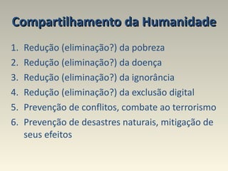 Compartilhamento da Humanidade Redução (eliminação?) da pobreza  Redução (eliminação?) da doença Redução (eliminação?) da ignorância Redução (eliminação?) da exclusão digital  Prevenção de conflitos, combate ao terrorismo Prevenção de desastres naturais, mitigação de seus efeitos 