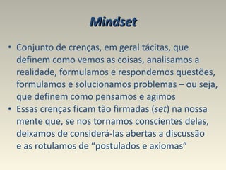 Mindset Conjunto de crenças, em geral tácitas, que definem como vemos as coisas, analisamos a realidade, formulamos e respondemos questões, formulamos e solucionamos problemas – ou seja, que definem como pensamos e agimos Essas crenças ficam tão firmadas ( set ) na nossa mente que, se nos tornamos conscientes delas, deixamos de considerá-las abertas a discussão  e as rotulamos de “postulados e axiomas”  