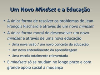 Um Novo  Mindset  e a Educação A única forma de resolver os problemas de Jean-François Rischard é através de um novo  mindset A única forma moral de desenvolver um novo  mindset  é através de uma nova educação  Uma nova visão / um novo conceito da educação Um novo entendimento da aprendizagem  Uma escola totalmente reinventada  E  mindsets  só se mudam no longo prazo e com grande apoio social à mudança 