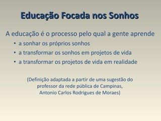 Educação Focada nos Sonhos  A educação é o processo pelo qual a gente aprende a sonhar os próprios sonhos  a transformar os sonhos em projetos de vida a transformar os projetos de vida em realidade (Definição adaptada a partir de uma sugestão do  professor da rede pública de Campinas,  Antonio Carlos Rodrigues de Moraes)  