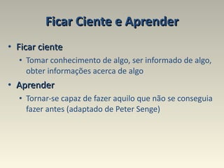Ficar Ciente e Aprender Ficar ciente Tomar conhecimento de algo, ser informado de algo, obter informações acerca de algo  Aprender   Tornar-se capaz de fazer aquilo que não se conseguia fazer antes (adaptado de Peter Senge) 