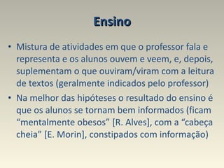 Ensino Mistura de atividades em que o professor fala e representa e os alunos ouvem e veem, e, depois, suplementam o que ouviram/viram com a leitura de textos (geralmente indicados pelo professor)  Na melhor das hipóteses o resultado do ensino é que os alunos se tornam bem informados (ficam “mentalmente obesos” [R. Alves], com a “cabeça cheia” [E. Morin], constipados com informação) 