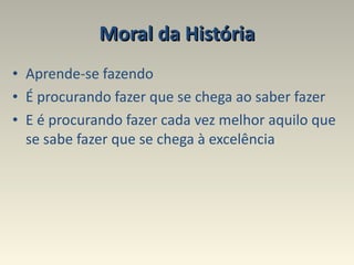 Moral da História Aprende-se fazendo  É procurando fazer que se chega ao saber fazer  E é procurando fazer cada vez melhor aquilo que se sabe fazer que se chega à excelência 