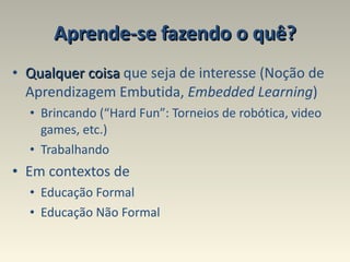 Aprende-se fazendo o quê? Qualquer coisa  que seja de interesse (Noção de Aprendizagem Embutida,  Embedded Learning ) Brincando (“Hard Fun”: Torneios de robótica, video games, etc.) Trabalhando  Em contextos de Educação Formal Educação Não Formal 