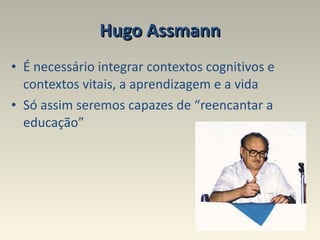 Hugo Assmann É necessário integrar contextos cognitivos e contextos vitais, a aprendizagem e a vida  Só assim seremos capazes de “reencantar a educação” 