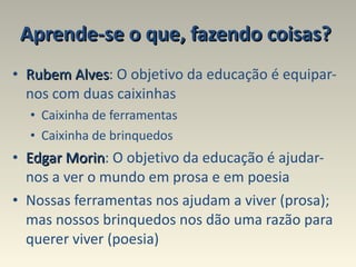 Aprende-se o que, fazendo coisas?   Rubem Alves : O objetivo da educação é equipar- nos com duas caixinhas Caixinha de ferramentas  Caixinha de brinquedos  Edgar Morin : O objetivo da educação é ajudar-nos a ver o mundo em prosa e em poesia Nossas ferramentas nos ajudam a viver (prosa); mas nossos brinquedos nos dão uma razão para querer viver (poesia) 