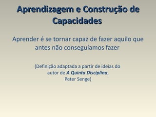 Aprendizagem e Construção de Capacidades  Aprender é se tornar capaz de fazer aquilo que antes não conseguíamos fazer  (Definição adaptada a partir de ideias do  autor de  A Quinta Disciplina , Peter Senge) 
