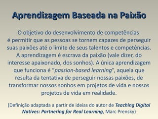 Aprendizagem Baseada na Paixão O objetivo do desenvolvimento de competências  é permitir que as pessoas se tornem capazes de perseguir suas paixões até o limite de seus talentos e competências. A aprendizagem é escrava da paixão (vale dizer, do interesse apaixonado, dos sonhos). A única aprendizagem que funciona é “ passion-based learning ”, aquela que resulta da tentativa de perseguir nossas paixões, de transformar nossos sonhos em projetos de vida e nossos projetos de vida em realidade. (Definição adaptada a partir de ideias do autor de  Teaching Digital Natives: Partnering for Real Learning , Marc Prensky) 