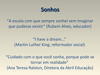 Sonhos “ A escola com que sempre sonhei sem imaginar que pudesse existir” (Rubem Alves, educador) “ I have a dream...”  (Martin Luther King, reformador social)   “ Cuidado com o que você sonha, porque pode se tornar em realidade”  (Ana Teresa Ralston, Diretora da Abril Educação) 