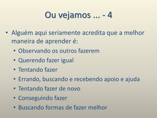 Ou vejamos ... - 4
• Alguém aqui seriamente acredita que a melhor
maneira de aprender é:
• Observando os outros fazerem
• Querendo fazer igual
• Tentando fazer
• Errando, buscando e recebendo apoio e ajuda
• Tentando fazer de novo
• Conseguindo fazer
• Buscando formas de fazer melhor
 