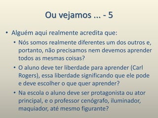 Ou vejamos ... - 5
• Alguém aqui realmente acredita que:
• Nós somos realmente diferentes um dos outros e,
portanto, não precisamos nem devemos aprender
todos as mesmas coisas?
• O aluno deve ter liberdade para aprender (Carl
Rogers), essa liberdade significando que ele pode
e deve escolher o que quer aprender?
• Na escola o aluno deve ser protagonista ou ator
principal, e o professor cenógrafo, iluminador,
maquiador, até mesmo figurante?
 