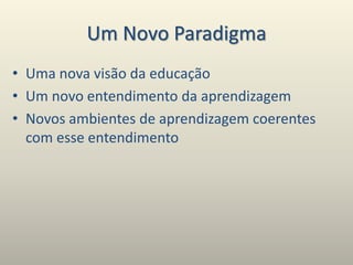 Um Novo Paradigma
• Uma nova visão da educação
• Um novo entendimento da aprendizagem
• Novos ambientes de aprendizagem coerentes
com esse entendimento
 